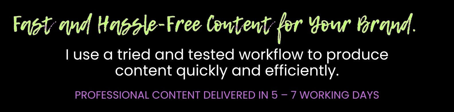 Fast and Hassle-Free Content for Your Brand. I use a tried and tested workflow to produce content quickly and efficiently. PROFESSIONAL CONTENT DELIVERED IN 5 – 7 WORKING DAYS